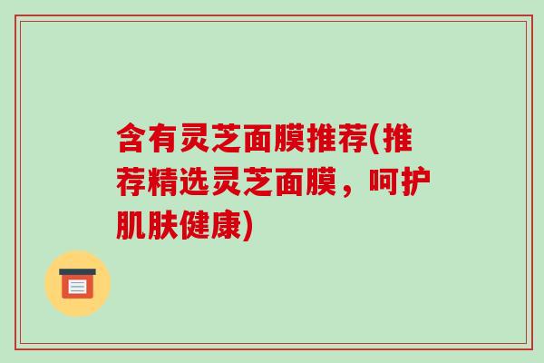 含有灵芝面膜推荐(推荐精选灵芝面膜，呵护肌肤健康)