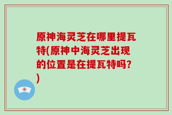 原神海灵芝在哪里提瓦特(原神中海灵芝出现的位置是在提瓦特吗?)
