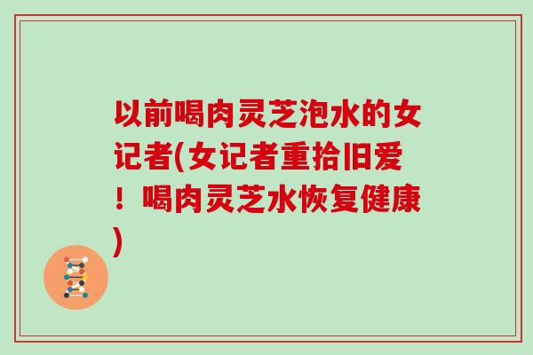 以前喝肉灵芝泡水的女记者(女记者重拾旧爱!喝肉灵芝水恢复健康)