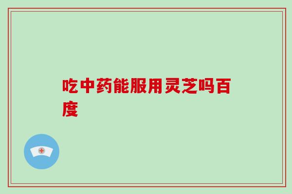 吃中药能服用灵芝吗百度