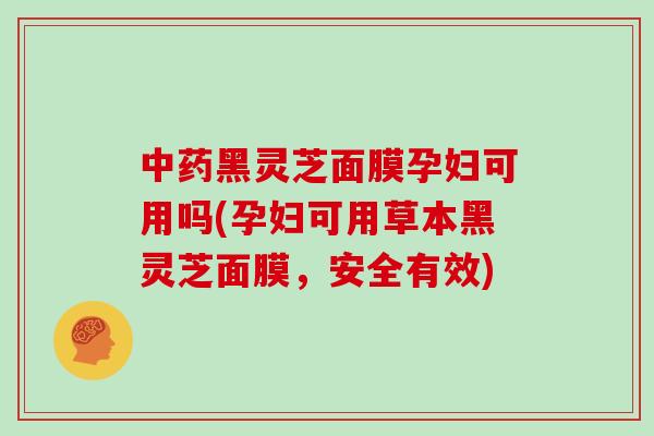中药黑灵芝面膜孕妇可用吗(孕妇可用草本黑灵芝面膜，安全有效)