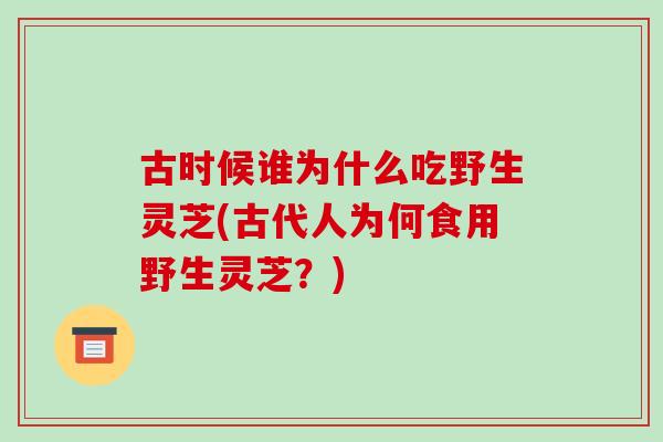 古时候谁为什么吃野生灵芝(古代人为何食用野生灵芝?)