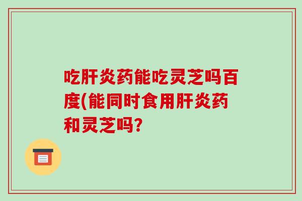 吃肝炎药能吃灵芝吗百度(能同时食用肝炎药和灵芝吗?