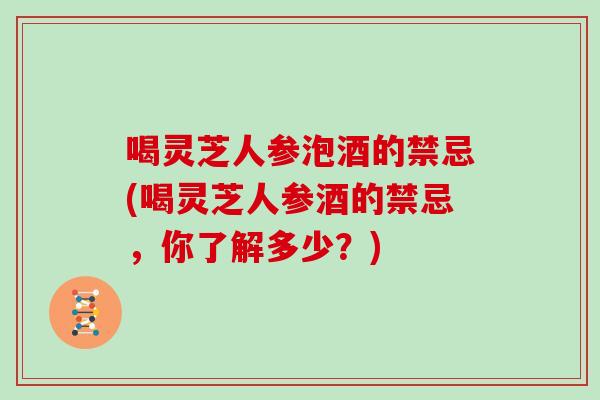 喝灵芝人参泡酒的禁忌(喝灵芝人参酒的禁忌，你了解多少？)