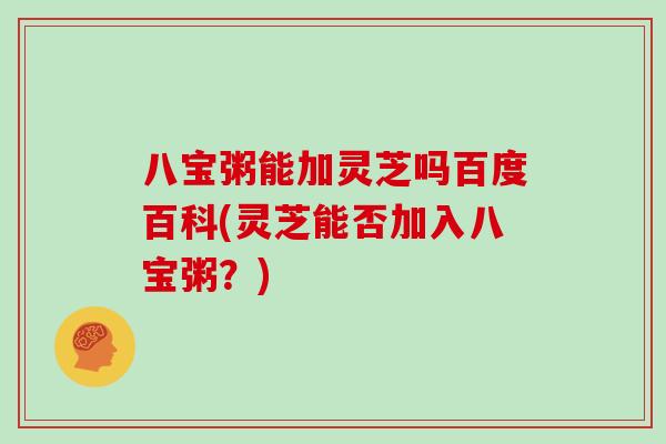八宝粥能加灵芝吗百度百科(灵芝能否加入八宝粥？)