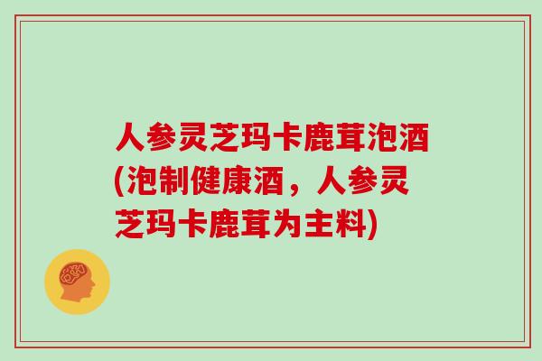 人参灵芝玛卡鹿茸泡酒(泡制健康酒，人参灵芝玛卡鹿茸为主料)