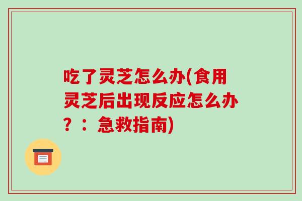 吃了灵芝怎么办(食用灵芝后出现反应怎么办?:急救指南)
