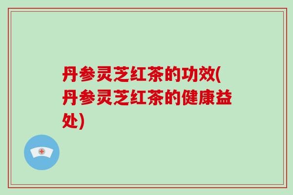 丹参灵芝红茶的功效(丹参灵芝红茶的健康益处)