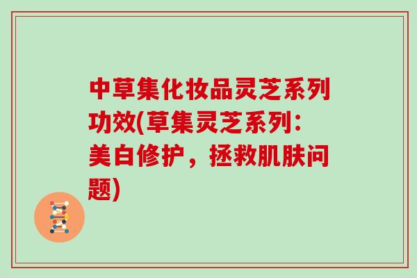 中草集化妆品灵芝系列功效(草集灵芝系列:美白修护,拯救肌肤问题)
