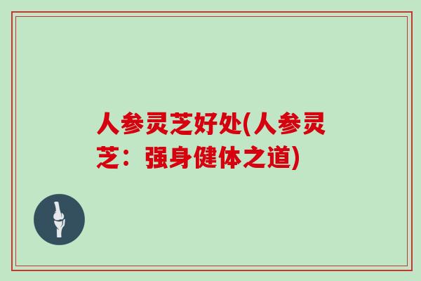 人参灵芝好处(人参灵芝:强身健体之道)