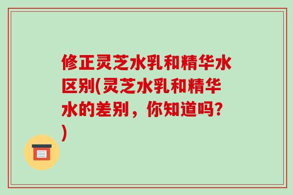 修正灵芝水乳和精华水区别(灵芝水乳和精华水的差别,你知道吗?)