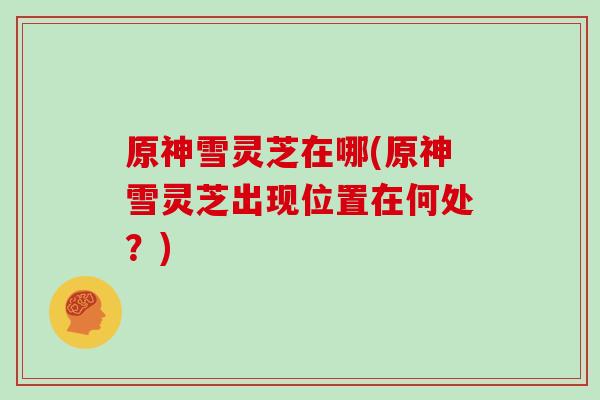 原神雪灵芝在哪(原神雪灵芝出现位置在何处?)