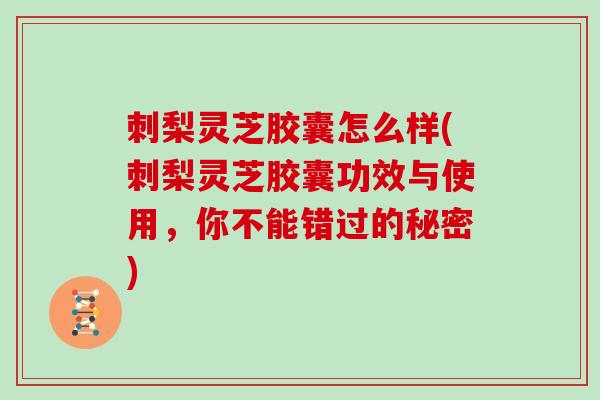 刺梨灵芝胶囊怎么样(刺梨灵芝胶囊功效与使用，你不能错过的秘密)