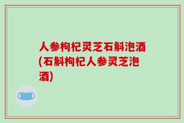 人参枸杞灵芝石斛泡酒(石斛枸杞人参灵芝泡酒)