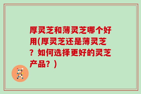 厚灵芝和薄灵芝哪个好用(厚灵芝还是薄灵芝?如何选择更好的灵芝产品?)