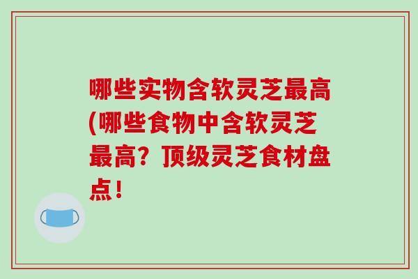 哪些实物含软灵芝最高(哪些食物中含软灵芝最高?顶级灵芝食材盘点!