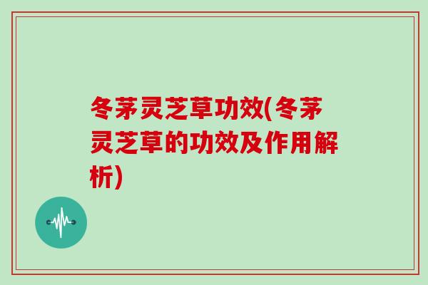 冬茅灵芝草功效(冬茅灵芝草的功效及作用解析)