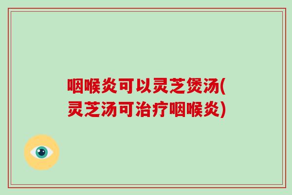 咽喉炎可以灵芝煲汤(灵芝汤可治疗咽喉炎)
