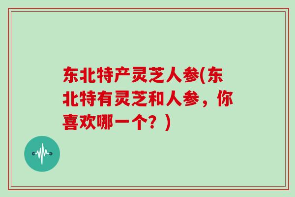 东北特产灵芝人参(东北特有灵芝和人参，你喜欢哪一个？)