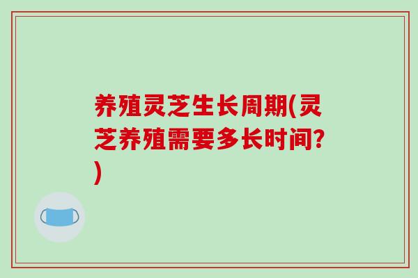 养殖灵芝生长周期(灵芝养殖需要多长时间？)