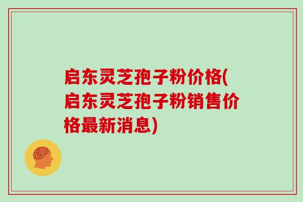 启东灵芝孢子粉价格(启东灵芝孢子粉销售价格最新消息)