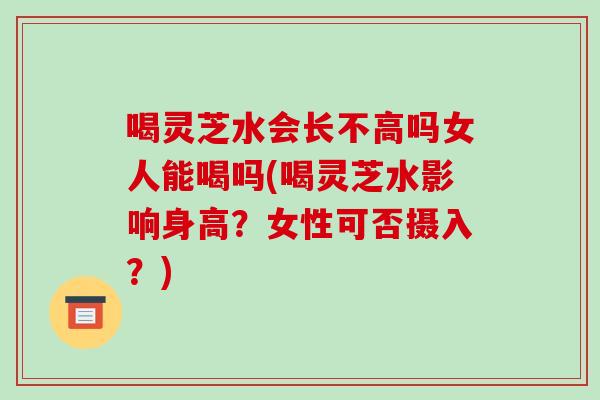 喝灵芝水会长不高吗女人能喝吗(喝灵芝水影响身高？女性可否摄入？)