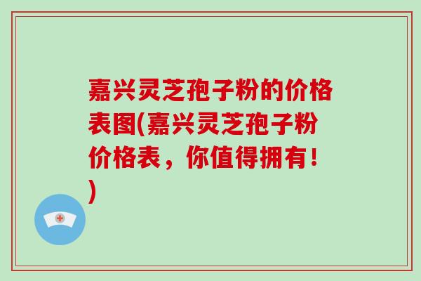 嘉兴灵芝孢子粉的价格表图(嘉兴灵芝孢子粉价格表,你值得拥有!)