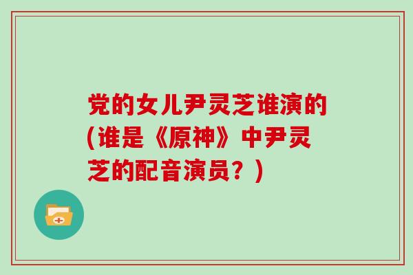 党的女儿尹灵芝谁演的(谁是《原神》中尹灵芝的配音演员？)