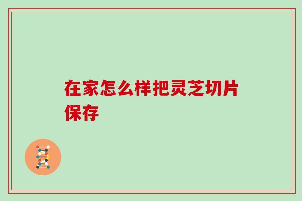 在家怎么样把灵芝切片保存