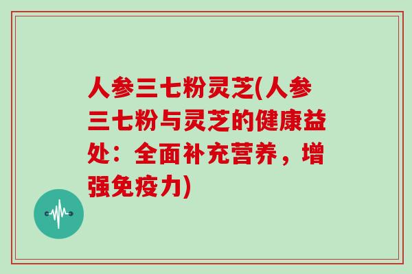 人参三七粉灵芝(人参三七粉与灵芝的健康益处:全面补充营养,增强免疫力)