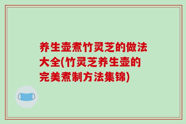 养生壶煮竹灵芝的做法大全(竹灵芝养生壶的完美煮制方法集锦)