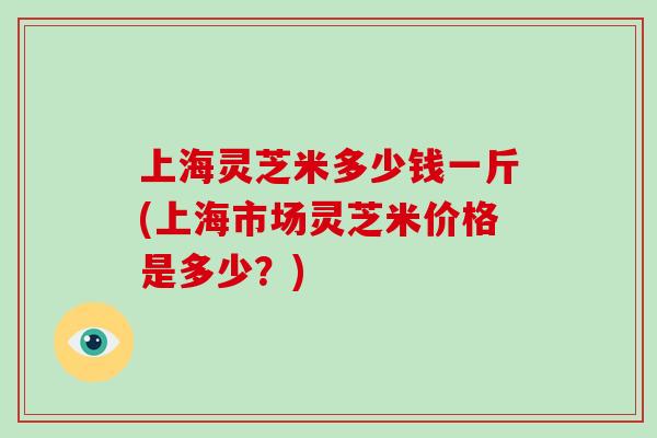上海灵芝米多少钱一斤(上海市场灵芝米价格是多少?)