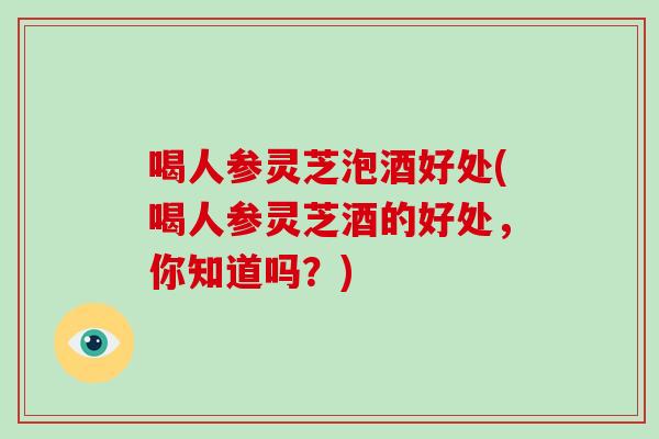 喝人参灵芝泡酒好处(喝人参灵芝酒的好处，你知道吗？)