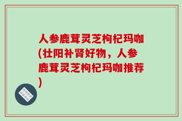 人参鹿茸灵芝枸杞玛咖(壮阳补肾好物，人参鹿茸灵芝枸杞玛咖推荐)