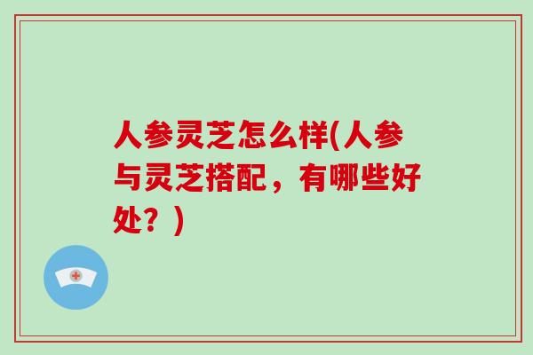 人参灵芝怎么样(人参与灵芝搭配,有哪些好处?)
