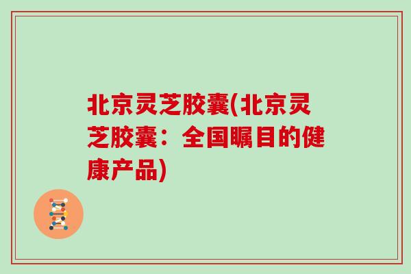 北京灵芝胶囊(北京灵芝胶囊:全国瞩目的健康产品)