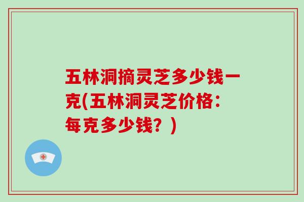 五林洞摘灵芝多少钱一克(五林洞灵芝价格：每克多少钱？)
