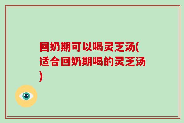 回奶期可以喝灵芝汤(适合回奶期喝的灵芝汤)