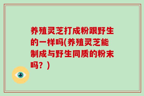 养殖灵芝打成粉跟野生的一样吗(养殖灵芝能制成与野生同质的粉末吗？)