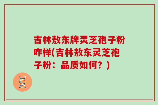 吉林敖东牌灵芝孢子粉咋样(吉林敖东灵芝孢子粉：品质如何？)
