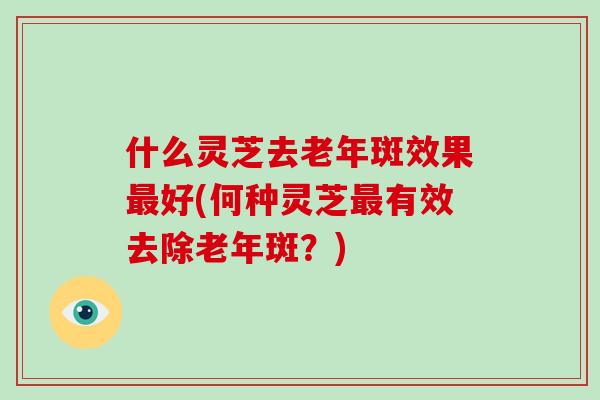 什么灵芝去老年斑效果最好(何种灵芝最有效去除老年斑?)