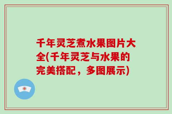 千年灵芝煮水果图片大全(千年灵芝与水果的完美搭配,多图展示)