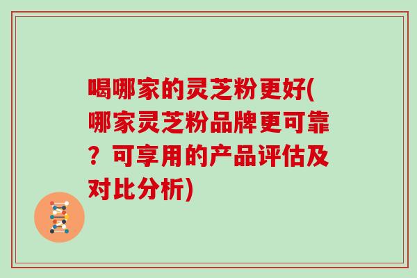 喝哪家的灵芝粉更好(哪家灵芝粉品牌更可靠？可享用的产品评估及对比分析)