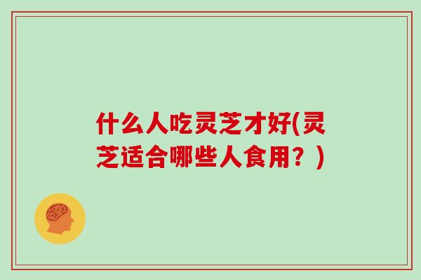 什么人吃灵芝才好(灵芝适合哪些人食用？)
