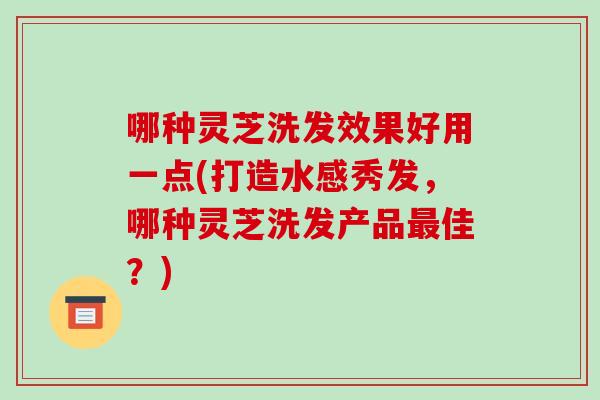 哪种灵芝洗发效果好用一点(打造水感秀发,哪种灵芝洗发产品最佳?)