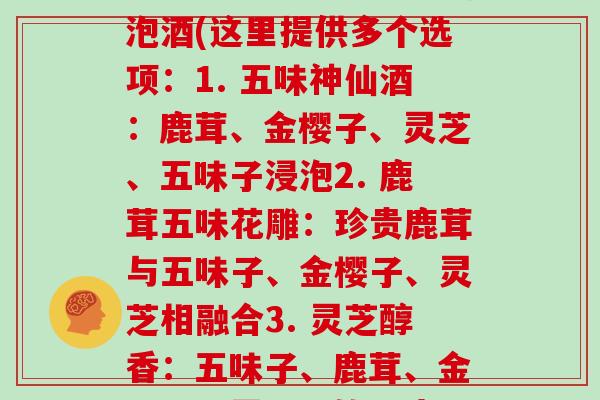 五味子鹿茸金樱子灵芝泡酒(这里提供多个选项：1. 五味神仙酒：鹿茸、金樱子、灵芝、五味子浸泡2. 鹿茸五味花雕：珍贵鹿茸与五味子、金樱子、灵芝相融合3. 灵芝醇香：五味子、鹿茸、金樱子、灵芝共饮一壶)