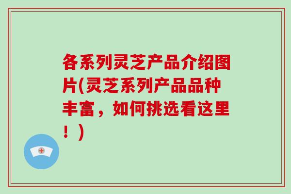 各系列灵芝产品介绍图片(灵芝系列产品品种丰富,如何挑选看这里!)