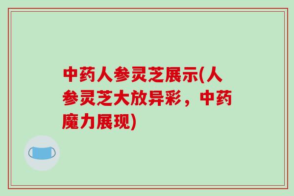 中药人参灵芝展示(人参灵芝大放异彩,中药魔力展现)