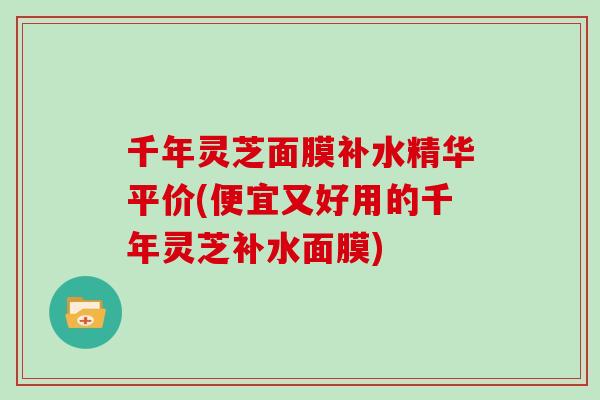 千年灵芝面膜补水精华平价(便宜又好用的千年灵芝补水面膜)