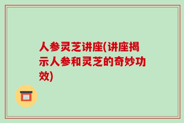 人参灵芝讲座(讲座揭示人参和灵芝的奇妙功效)